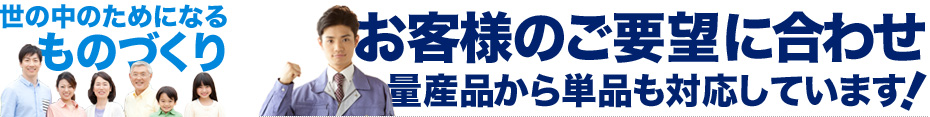 世の中のためになるものづくり、お客様のご要望に合わせ量産品から単品も対応しています。